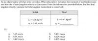 An ice skater spins with her arms extended. When she pulls in her arms, her moment of inertia decreases
and her rate of spin (angular velocity w) increases. From the information provided below, find her final
angular velocity. (Assume her total angular momentum is conserved.)
Initial
Final
I = 4.38 kg-m?
Wi = 0.63_rev/s
Iy = 0.47_kg-m?
Wp =
5.65 rev/s
6.59_rev/s
6.403_rev/s
5.871 rev/s
6.129 rev/s
F.
А.
D.
В.
Е.
C.
6.895_rev/s
