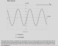 Wave Speed
у (сm)
20
15
10
5
x (cm)
-10
-5
5.
10
-15
-20
v = f .L
f = frequency
L = wavelength
The graph above shows a snapshot of a sinusoidal wave in a string. As shown in the formula (also above),
the speed of the wave depends on both the frequency and the wavelength of the wave. If the frequency is
49.1 Hz, then calculate the speed of the wave. (Note. This calculation estimates the wavelength to a tenth
of a centimeter.)
