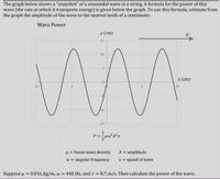 The graph below shows a "snapshot" of a sinusoidal wave in a string. A formula for the power of this
wave (the rate at which it transports energy) is given below the graph. To use this formula, estimate from
the graph the amplitude of the wave to the nearest tenth of a centimeter.
Wave Power
y (cm)
15
10
x (cm)
-10
5
10
10
-15
1
u = linear mass density
w = angular frequency
A = amplitude
v = speed of wave
Suppose u = 0.016 kg/m, w = 440_Hz, and v = 8.7 m/s. Then calculate the power of the wave.
%3D
%3D
