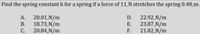 Find the spring constant k for a spring if a force of 11 N stretches the spring 0.48_m.
22.92.N/m
23.87 N/m
F.
А.
20.01.N/m
18.73 N/m
20.84 N/m
D.
В.
Е.
С.
21.82_N/m
