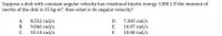 Suppose a disk with constant angular velocity has rotational kinetic energy 1280 J. If the moment of
inertia of the disk is 35 kg-m?, then what is its angular velocity?
8.552 rad/s
9.066 rad/s
С.
7.303 rad/s
10.07 rad/s
10.40 rad/s
А.
D.
В.
E.
10.14 rad/s
F.
