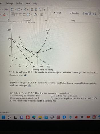 es Mailings Review View Help
a v
v
Po E-E-FEAT
也。
Paragraph
rrice and cost Jaollars per uni
80
60
40
20
ity: Investigate
V
D
0
20
40
60
80 100
Quantity (units per week)
27) Refer to Figure 13.2.2. To maximize economic profit, this firm in monopolistic competition
charges a price of ?
28) Refer to Figure 13.2.2. To maximize economic profit, this firm in monopolistic competition
produces an output of?
29) Refer to Figure 13.2.2. This firm in monopolistic competition
A) is incurring an economic loss.
B) is in long-run equilibrium.
C) is making an economic profit.
D) must raise its price to maximize economic profit.
E) will make more economic profit in the long run.
(DELL)
O
O
J
MR
MC
Normal
ATC
No Spacing
Styles
Heading 1