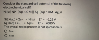 Consider the standard cell potential of the following
electrochemical cell?
Ni(s) | Ni2*(aq), 1.0 M || Ag*(aq), 1.0 M| Ag(s)
Ni2+(aq) + 2e- Ni(s)
Ag+(aq) + e-
The overall redox process is not spontaneous
E° = -0.23 V
%3D
Ag(s)
E° = +0.80 V
%3D
O True
O False
