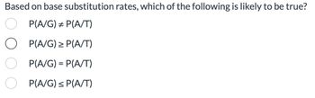 Based on base substitution rates, which of the following is likely to be true?
P(A/G) = P(A/T)
O P(A/G) ≥ P(A/T)
P(A/G) = P(A/T)
P(A/G) ≤ P(A/T)