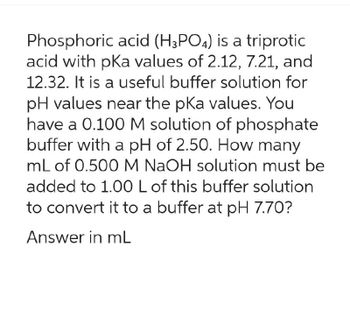 Phosphoric acid (H3PO4) is a triprotic
acid with pKa values of 2.12, 7.21, and
12.32. It is a useful buffer solution for
pH values near the pKa values. You
have a 0.100 M solution of phosphate
buffer with a pH of 2.50. How many
mL of 0.500 M NaOH solution must be
added to 1.00 L of this buffer solution
to convert it to a buffer at pH 7.70?
Answer in mL