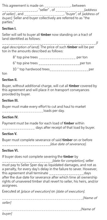 This agreement is made on.
of seller), and
"seller", of
between
[address
"buyer", of (address of
buyer]. Seller and buyer collectively are referred to as "the
parties."
Section I.
Seller will sell to buyer all timber now standing on a tract of
land identified as follows:
egal description of land]. The price of such timber will be per
ton in the amounts described as follows:
ton
8" top pine trees
6" top pine trees
10" top hardwood trees_
Section II.
per ton
per ton
_per
Buyer, without additional charge, will cut all timber covered by
this agreement and will place it on transport conveyances
provided by buyer.
Section III.
Buyer must make every effort to cut and haul to market
Section IV.
loads per day.
Payment must be made for each load of timber within
Section V.
days after receipt of that load by buyer.
Buyer must complete severance of said timber on or before
__[due date of severance].
Section VI.
If buyer does not complete severing the timber by
Jdate for completion), seller
must pay to Seller $per day as liquidated damages, and not as
a penalty, for every day's delay in the failure to sever. However,
this agreement shall terminate
__days
after the due date for severance after which time all ownership
rights of unsevered timber shall revert to seller, his heirs, and/or
assignees.
Executed at [place of execution] on [date of execution].
seller]
buyer)
[Name of
[Name of