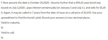 f. Now assume the date is October 25,2020. Assume further that a 10%, 15-year bond was
issued on July 1,2020, pays interest semiannually (on January 1 and July 1), and sells for $1,18
0. Again, it may be called in 7 years from the date of issue at a call price of $1,070. Use your
spreadsheet to find the bond's yield. Round your answers to two decimal places.
Yield to maturity:
%
Yield to call:
%