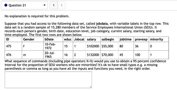 Question 21
f
<
No explanation is required for this problem.
Suppose that you had access to the following data set, called jobdata, with variable labels in the top row. This
data set is a random sample of 15,280 members of the Service Employees International Union (SEIU). It
records each person's gender, birth date, education level, job category, current salary, starting salary, and
time employed. The first two rows are shown below.
ID
Gender
bDate
prevexp minority
educ Jobcat salary salbegin jobtime
$102000 $55,000 80
475
10-Feb-
1972
15
1
36
m
>
20-Jul-
1965
0
476
16 2
$132000 $70,000 45
100
What sequence of commands (including pipe operators %>%) would you use to obtain a 95 percent confidence
interval for the proportion of SEIU workers who are minorities? It's ok to have small typos e.g. a missing
parenthesis or comma as long as you have all the inputs and functions you need, in the right order.
1