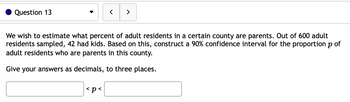 Question 13
<
We wish to estimate what percent of adult residents in a certain county are parents. Out of 600 adult
residents sampled, 42 had kids. Based on this, construct a 90% confidence interval for the proportion p of
adult residents who are parents in this county.
Give your answers as decimals, to three places.
<p<