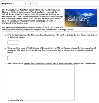 Question 14
>
The Affordable Care Act (ACA) signed into law by President Barrack
Obama in 2010 was the most significant regulatory reform of the
United States healthcare system since the passage of Medicare and
Medicaid in 1965. The law was designed to expand insurance coverage
and reduce the costs of health care. The ACA has been controversial
since its passage, and many politicians and groups advocate for
changing the law in some way.
AFFORDABLE
CARE ACT
In a Rasmussen Reports poll conducted January 5, 2017, 545 out of 973
randomly selected likely voters want Congress and the President to change the law.
Jees
a. Find the point estimate for the proportion of Americans who want to change the law. Round your answer
to 4 decimal places.
to change the law?
b. Using a critical value of 1.96 (instead of 2), construct the 95% confidence interval for the proportion of
Americans who want to change the law. Enter your answer in the form (a,b) and round to 4 decimal
places.
c. Does the evidence support the claim that more than half of Americans want Congress and the President