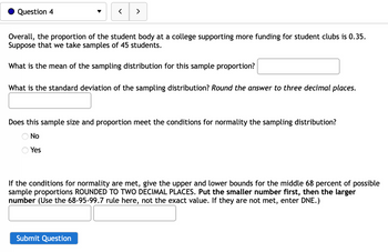 Question 4
>
Overall, the proportion of the student body at a college supporting more funding for student clubs is 0.35.
Suppose that we take samples of 45 students.
What is the mean of the sampling distribution for this sample proportion?
What is the standard deviation of the sampling distribution? Round the answer to three decimal places.
Does this sample size and proportion meet the conditions for normality the sampling distribution?
No
Yes
If the conditions for normality are met, give the upper and lower bounds for the middle 68 percent of possible
sample proportions ROUNDED TO TWO DECIMAL PLACES. Put the smaller number first, then the larger
number (Use the 68-95-99.7 rule here, not the exact value. If they are not met, enter DNE.)
Submit Question