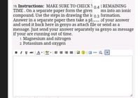 19. Instructions: MAKE SURE TO CHECK)
TIME . On a separate paper form the giver
compound. Use the steps in drawing the i
Answer in a separate paper then take a pl. of your answer
and send it back here in genyo as attach file or send as a
message. Just send your answer separately sa genyo as message
if your are running out of time.
1. Magnesium and nitrogen
2. Potassium and oxygen
R REMAINING
0.4
ms into an ionic
formation.
0.3
BI U ABE
看
HTML
