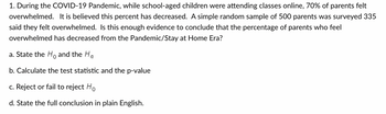 1. During the COVID-19 Pandemic, while school-aged children were attending classes online, 70% of parents felt
overwhelmed. It is believed this percent has decreased. A simple random sample of 500 parents was surveyed 335
said they felt overwhelmed. Is this enough evidence to conclude that the percentage of parents who feel
overwhelmed has decreased from the Pandemic/Stay at Home Era?
a. State the Ho and the Ha
b. Calculate the test statistic and the p-value
c. Reject or fail to reject Ho
d. State the full conclusion in plain English.