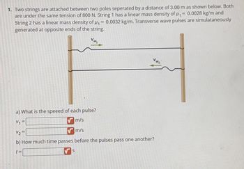 1. Two strings are attached between two poles seperated by a distance of 3.00 m as shown below. Both
are under the same tension of 800 N. String 1 has a linear mass density of ₁ = 0.0028 kg/m and
String 2 has a linear mass density of ₁ = 0.0032 kg/m. Transverse wave pulses are simulataneously
generated at opposite ends of the string.
a) What is the speeed of each pulse?
m/s
V₁
V₂=
m/s
b) How much time passes before the pulses pass one another?
t=
S