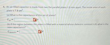 1. An air-filled capacitor is made from two flat parallel plates 1.5 mm apart. The inside area of each
plate is 7.9 cm².
(a) What is the capacitance of this set of plates?
F
Cair
=
(b) If the region between the plates is filled with a material whose dielectric constant is 6, what is the
new capacitance?
C
dielectric
=
F