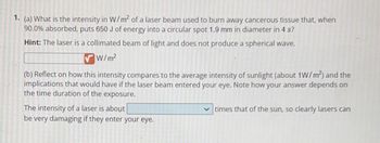 1. (a) What is the intensity in W/m² of a laser beam used to burn away cancerous tissue that, when
90.0% absorbed, puts 650 J of energy into a circular spot 1.9 mm in diameter in 4 s?
Hint: The laser is a collimated beam of light and does not produce a spherical wave.
W/m²
(b) Reflect on how this intensity compares to the average intensity of sunlight (about 1W/m²) and the
implications that would have if the laser beam entered your eye. Note how your answer depends on
the time duration of the exposure.
The intensity of a laser is about
be very damaging if they enter your eye.
✓times that of the sun, so clearly lasers can