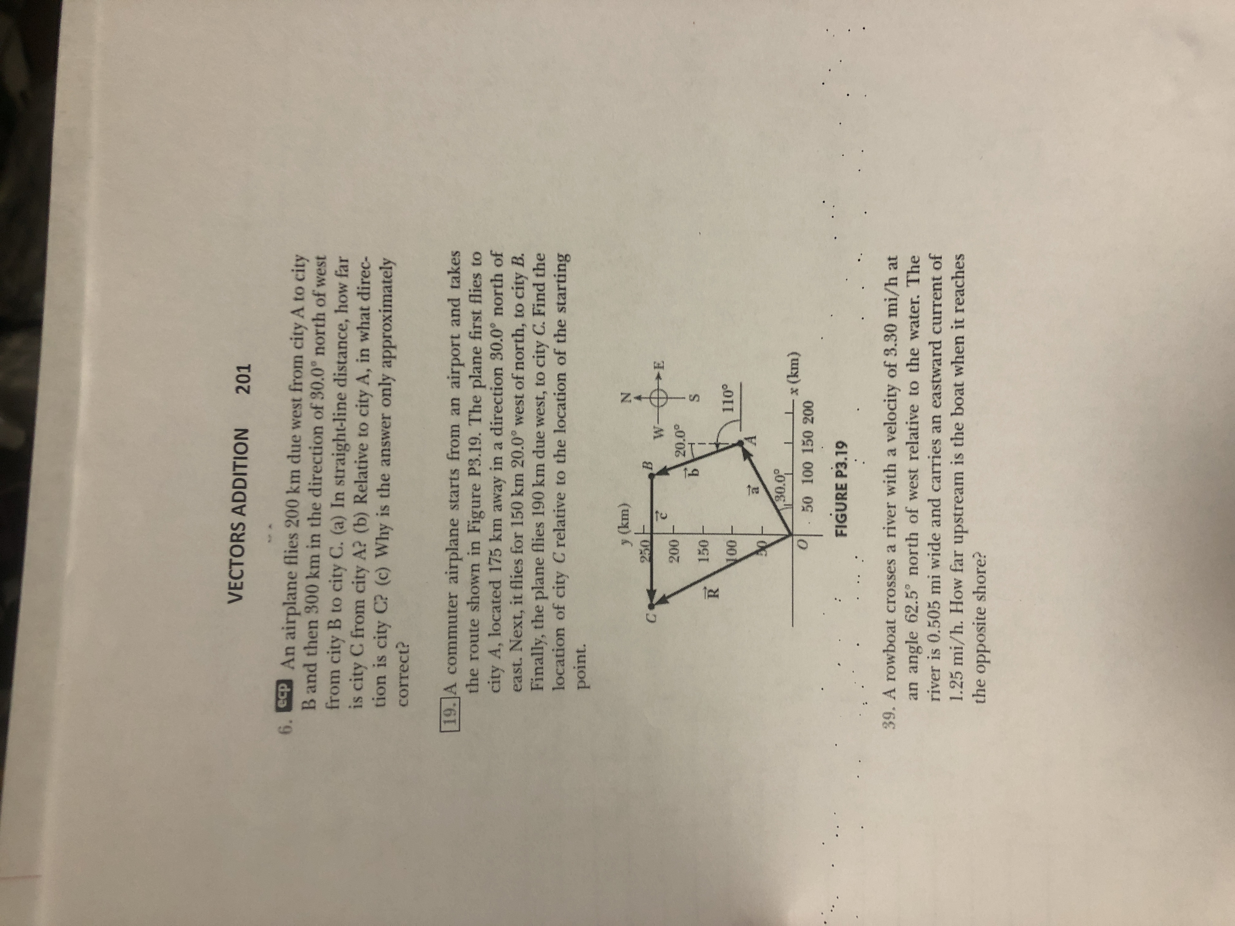 VECTORS ADDITION
201
6. ecp An airplane flies 200 km due west from city A to city
B and then 300 km in the direction of 30.0° north of west
from city B to city C. (a) In straight-line distance, how far
is city C from city A? (b) Relative to city A, in what direc-
tion is city C? (c) Why is the answer only approximately
correct?
19.JA commuter airplane starts from an airport and takes
the route shown in Figure P3.19. The plane first flies to
city A, located 175 km away in a direction 30.0° north of
east. Next, it flies for 150 km 20.0° west of north, to city B.
Finally, the plane flies 190 km due west, to city C. Find the
location of city C relative to the location of the starting
point.
y (km)
250-
200
20.0°
150 F
00
110°
30.0°
x (km)
. 50 100 150 200
FIGURE P3.19
39. A rowboat crosses a river with a velocity of 3.30 mi/h at
an angle 62.5° north of west relative to the water. The
river is 0.505 mi wide and carries an eastward current of
1.25 mi/h. How far upstream is the boat when it reaches
the opposite shore?
