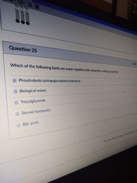 Question 25
Which of the following lipids are water-repellent with protective coating properties
Phospholipids/sphingoglycolipids/cholesterol
OBiological waxes
Triacylglycerols
Steroid hormones
Bile acids
No new data to save Last checled
