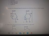 C. D-Fructose
d. Dihydroxyacetone
e. D-Glyceraldehyde
f. D-galactose
7. Determine if the following Hayworth projections are in the form of the a- or the B-anomer.
CH2OH
CH2OH
OH
OH
OH
OH
OH
OH
b.
OH OH
a.
8. Which of the following structures is representative of a glycoside?
CH2OH
CH2OH
ns On
99+
