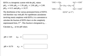 EDTA is a hexaprotic system with the pK, values:
"Ooc-CH2
HC-coo
pKal = 0.00, pK2 = 1.50, pK3 = 2.00, pK4 = 2.69,
N-CH,-CH,-N:
pKas = 6.13, and pK6 = 10.37.
"ooc-CH,
H.c-coo
%3D
The distribution of the various protonated forms of EDTA
EDTA- (or Y)
will therefore vary with pH. For equilibrium calculations
involving metal complexes with EDTA, it is convenient to
calculate the fraction of EDTA that is in the completely
unprotonated form, Y. This fraction is designated ayt- .
Calculate ayt- at two pH values.
pH = 3.85
pH = 10.70
aya =
