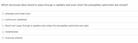 Which structures allow blood to pass through a capillary bed even when the precapillary sphincters are closed?
O arterioles and small veins
continuous capillaries
O blood can't pass through a capillary bed unless the precapillary sphincters are open
O metarterioles
O muscular arteries
