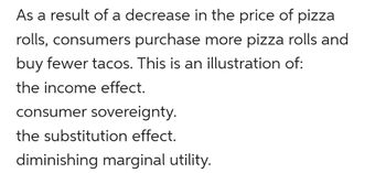 As a result of a decrease in the price of pizza
rolls, consumers purchase more pizza rolls and
buy fewer tacos. This is an illustration of:
the income effect.
consumer sovereignty.
the substitution effect.
diminishing marginal utility.