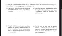 7. A tennis ball is thrown upwards from the top of a 30-foot high building. Its height, in feet above the ground,
t-seconds after it is thrown is given by h=-16r² +80t +30 .
(a) Algebraically determine the time when the
tennis ball reaches its greatest height. What is
that height?
(b) Using your calculator, sketch a general graph
showing the ball's height for all times where
120 and h20.
found in part (a).
Label the information you
(c) Using the ZERO command on your calculator,
determine the amount of time the ball stays in
the air. Round your answer to the nearest
tenth of a second and label this on your graph
drawn in part (a).
(d) The ball can be seen from the ground
whenever it is at a height of at least 100 feet.
Graphically determine the interval of time that
the ball can be seen. Show the work on your
graph from in part (b).
