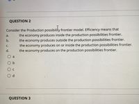 QUESTION 2
Consider the Production possibility frontier model. Efficiency means that
the economy produces inside the production possibilities frontier.
the economy produces outside the production possibilities frontier.
the economy produces on or inside the production possibilities frontier.
the economy produces on the production possibilities frontier.
a.
b.
C.
d.
a
O b
O c
O d
QUESTION 3
