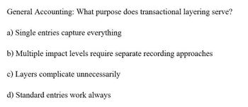 General Accounting: What purpose does transactional layering serve?
a) Single entries capture everything
b) Multiple impact levels require separate recording approaches
c) Layers complicate unnecessarily
d) Standard entries work always