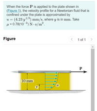 When the force P is applied to the plate shown in
(Figure 1), the velocity profile for a Newtonian fluid that is
confined under the plate is approximated by
(4.23 y/3) mm/s, where y is in mm. Take
µ = 0.78(10-3) N - s/m2.
U =
Figure
1 of 1
P
10 mm
u
