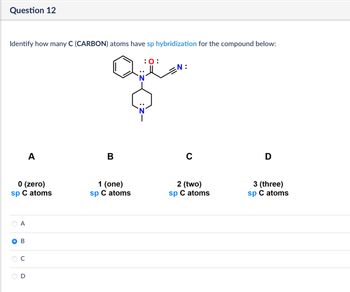 Question 12
Identify how many C (CARBON) atoms have sp hybridization for the compound below:
:0:
=N:
A
B
с
0 (zero)
sp C atoms
1 (one)
sp C atoms
A
O B
C
D
2 (two)
sp C atoms
3 (three)
sp C atoms