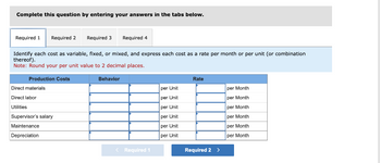 Complete this question by entering your answers in the tabs below.
Required 1 Required 2
Production Costs
Identify each cost as variable, fixed, or mixed, and express each cost as a rate per month or per unit (or combination
thereof).
Note: Round your per unit value to 2 decimal places.
Behavior
Direct materials
Direct labor
Utilities
Required 3
Supervisor's salary
Maintenance
Depreciation
Required 4
< Required 1
per Unit
per Unit
per Unit
per Unit
per Unit
per Unit
Rate
Required 2 >
per Month
per Month
per Month
per Month
per Month
per Month