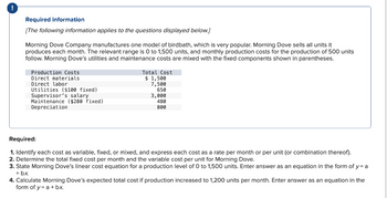 Required information
[The following information applies to the questions displayed below.]
Morning Dove Company manufactures one model of birdbath, which is very popular. Morning Dove sells all units it
produces each month. The relevant range is 0 to 1,500 units, and monthly production costs for the production of 500 units
follow. Morning Dove's utilities and maintenance costs are mixed with the fixed components shown in parentheses.
Production Costs
Direct materials
Direct labor
Utilities ($100 fixed)
Supervisor's salary
Maintenance ($280 fixed)
Depreciation
Total Cost
$ 1,500
7,500
650
3,000
480
800
Required:
1. Identify each cost as variable, fixed, or mixed, and express each cost as a rate per month or per unit (or combination thereof).
2. Determine the total fixed cost per month and the variable cost per unit for Morning Dove.
3. State Morning Dove's linear cost equation for a production level of 0 to 1,500 units. Enter answer as an equation in the form of y= a
+ bx.
4. Calculate Morning Dove's expected total cost if production increased to 1,200 units per month. Enter answer as an equation in the
form of y= a + bx.