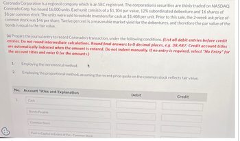 Coronado Corporation is a regional company which is an SEC registrant. The corporation's securities are thinly traded on NASDAQ.
Coronado Corp. has issued 16,000 units. Each unit consists of a $1,104 par value, 12% subordinated debenture and 16 shares of
$8 par common stock. The units were sold to outside investors for cash at $1,408 per unit. Prior to this sale, the 2-week ask price of
common stock was $46 per share. Twelve percent is a reasonable market yield for the debentures, and therefore the par value of the
bonds is equal to the fair value.
(a) Prepare the journal entry to record Coronado's transaction, under the following conditions. (List all debit entries before credit
entries. Do not round intermediate calculations. Round final answers to 0 decimal places, e.g. 38,487. Credit account titles
are automatically indented when the amount is entered. Do not indent manually. If no entry is required, select "No Entry" for
the account titles and enter 0 for the amounts.)
1.
2.
Employing the incremental method.
Employing the proportional method, assuming the recent price quote on the common stock reflects fair value.
No. Account Titles and Explanation
1.
Cash
Bonds Payable
Common Stock
Paid-in Capital in Excess of Par-Common Stock
Debit
Credit