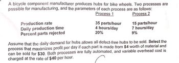 A bicycle component manufacturer produces hubs for bike wheels. Two processes are
possible for manufacturing, and the parameters of each process are as follows:
Process 1
Production rate
Daily production time
Process 2
35 parts/hour
4 hours/day
20%
15 parts/hour
7 hours/day
9%
Percent parts rejected
Assume that the daily demand for hubs allows all defect-free hubs to be sold. Select the
process that maximizes profit per day if each part is made from $4 worth of material and
can be sold for $30. Both processes are fully automated, and variable overhead cost is
charged at the rate of $40 per hour.