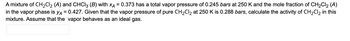 A
mixture of CH₂Cl₂ (A) and CHCl3 (B) with XA = 0.373 has a total vapor pressure of 0.245 bars at 250 K and the mole fraction of CH₂Cl₂ (A)
in the vapor phase is yд = 0.427. Given that the vapor pressure of pure CH₂Cl₂ at 250 K is 0.288 bars, calculate the activity of CH₂Cl₂ in this
mixture. Assume that the vapor behaves as an ideal gas.