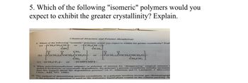 5. Which of the following "isomeric" polymers would you
expect to exhibit the greater crystallinity? Explain.
Chemical Structure and Polymer Morphology
8. Which of the following "isomeric" polymers would you expect to exhibit the greater crystallinity? Expl
(a) CH₂CH₂CH-
CH₂CH
or
OCH
[EICH, EOCH.CHCH₂Of
9. When poly(tetramethylene adipate) (a polymer of interest for at crinity initially increases
surgical sutures) i
jected to hydrolytic or enzymatic degradation, the polymer's percent
does this suggest about the degradation process? (A.-C. Albertson and O. Ljunquist, J. Macromo
Chem., A23, 393, 1986)
(b)
CH,
[ECH). COCH, Jon Of
CH₂
(c) -CH₂CF₂
or
or -CHFCHF-
10. One method of determining percent crystallinity in a polymer involves inverse gas chromatograph
is, the polymer in question is used as the stationary liquid phase coated on the column packing. Sp