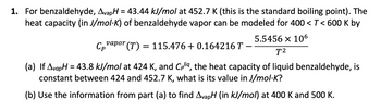 **Transcription for Educational Website:**

1. For benzaldehyde, \( \Delta_{\text{vap}}H = 43.44 \, \text{kJ/mol} \) at 452.7 K (this is the standard boiling point). The heat capacity (in J/mol·K) of benzaldehyde vapor can be modeled for \( 400 < T < 600 \, \text{K} \) by

\[
C_p^{\text{vapor}}(T) = 115.476 + 0.164216 \, T - \frac{5.5456 \times 10^6}{T^2}
\]

(a) If \( \Delta_{\text{vap}}H = 43.8 \, \text{kJ/mol} \) at 424 K, and \( C_p^{\text{liq}} \), the heat capacity of liquid benzaldehyde, is constant between 424 and 452.7 K, what is its value in J/mol·K?

(b) Use the information from part (a) to find \( \Delta_{\text{vap}}H \) (in kJ/mol) at 400 K and 500 K.