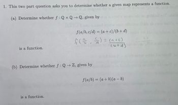 1. This two part question asks you to determine whether a given map represents a function.
(a) Determine whether f: QxQ→Q, given by
is a function.
f(a/b, c/d) = (a + c)/(b + d)
f(², ²) = (a + c)
(b+d)
(b) Determine whether f: Q→ Z, given by
is a function.
f(a/b) = (a + b)(a - b)