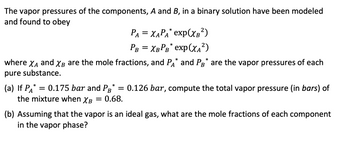 **Vapor Pressure in Binary Solutions**

The vapor pressures of the components, \( A \) and \( B \), in a binary solution have been modeled and found to obey the following equations:

\[
P_A = \chi_A P_A^* \exp(\chi_B^2)
\]
\[
P_B = \chi_B P_B^* \exp(\chi_A^2)
\]

where \( \chi_A \) and \( \chi_B \) are the mole fractions, and \( P_A^* \) and \( P_B^* \) are the vapor pressures of each pure substance.

### Problems

**(a)** If \( P_A^* = 0.175 \, \text{bar} \) and \( P_B^* = 0.126 \, \text{bar} \), compute the total vapor pressure (in bars) of the mixture when \( \chi_B = 0.68 \).

**(b)** Assuming that the vapor is an ideal gas, what are the mole fractions of each component in the vapor phase?