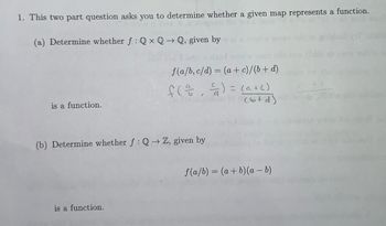 1. This two part question asks you to determine whether a given map represents a function.
ansgetal la sol
(a) Determine whether f: QxQ→Q, given by
is a function.
f(a/b, c/d) = (a + c)/(b+d)
f(1²/1, ²) = (a +()
nordestens to (btd).
(b) Determine whether f: Q→ Z, given by
is a function.
f(a/b) = (a + b)(a - b)