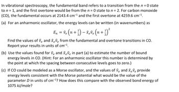 In vibrational spectroscopy, the fundamental band refers to a transition from the n = 0 state
to n = 1, and the first overtone would be from the n = 0 state to n = 2. For carbon monoxide
(CO), the fundamental occurs at 2143.4 cm-¹ and the first overtone at 4259.6 cm-¹.
(a) For an anharmonic oscillator, the energy levels can be written (in wavenumbers) as
2
En ) ²³
= ve (n + ¹) - xeve (n +.
+
Find the values of ve and xeve from the fundamental and overtone transitions in CO.
Report your results in units of cm-¹.
(b) Use the values found for ve and xeve in part (a) to estimate the number of bound
energy levels in CO. (Hint: For an anharmonic oscillator this number is determined by
the point at which the spacing between consecutive levels goes to zero.)
(c) If CO could be modeled as a Morse oscillator, and the values of ve and xeve provide
energy levels consistent with the Morse potential what would be the value of the
parameter D in units of cm-¹? How does this compare with the observed bond energy of
1075 kJ/mole?