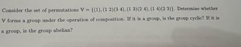 Consider the set of permutations V = {(1), (1 2) (3 4), (1 3) (2 4), (1 4) (2 3)}. Determine whether
V forms a group under the operation of composition. If it is a group, is the group cyclic? If it is
a group, is the group abelian?