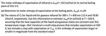 The molar enthalpy of vaporization of ethanol is AvapH = 42.3 kJ/mol at its normal boiling
point of 351.5 K.
(a) Determine its molar entropy of vaporization at the boiling point, AvapS, in J/K.
(b) The values of Cp for liquid and for gaseous ethanol for 300 < T< 400 are 112.4 and 70.85
J/mol-K, respectively. Use this information to estimate AvapH (in kJ/mol) at T = 320 K,
assuming that the heat capacities of the liquid and gaseous states are constant over this
temperature range. Hint: Construct a multi-step process that includes vaporization at 320
K, but includes a step with vaporization at Tvap. Is this enthalpy of vaporization larger or
smaller in magnitude from the standard value?