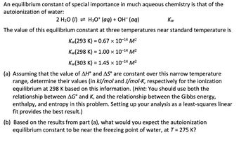 An equilibrium constant of special importance in much aqueous chemistry is that of the autoionization of water:

\[ 2 \, \text{H}_2\text{O (l)} \rightleftharpoons \text{H}_3\text{O}^+ \, \text{(aq)} + \text{OH}^- \, \text{(aq)} \quad K_w \]

The value of this equilibrium constant at three temperatures near standard temperature is:

\[ K_w(293 \, \text{K}) = 0.67 \times 10^{-14} \, \text{M}^2 \]

\[ K_w(298 \, \text{K}) = 1.00 \times 10^{-14} \, \text{M}^2 \]

\[ K_w(303 \, \text{K}) = 1.45 \times 10^{-14} \, \text{M}^2 \]

(a) Assuming that the value of \( \Delta H^\circ \) and \( \Delta S^\circ \) are constant over this narrow temperature range, determine their values (in kJ/mol and J/mol·K, respectively) for the ionization equilibrium at 298 K based on this information. (Hint: You should use both the relationship between \( \Delta G^\circ \) and \( K \), and the relationship between the Gibbs energy, enthalpy, and entropy in this problem. Setting up your analysis as a least-squares linear fit provides the best result.)

(b) Based on the results from part (a), what would you expect the autoionization equilibrium constant to be near the freezing point of water, at \( T = 275 \, \text{K} \)?