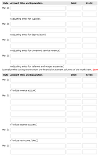 Date Account Titles and Explanation
Debit
Credit
Mar. 31
(Adjusting entry for supplies)
Mar. 31
(Adjusting entry for depreciation)
Mar. 31
(Adjusting entry for unearned service revenue)
Mar. 31
(Adjusting entry for salaries and wages expenses)
Journalize the closing entries from the financial statement columns of the worksheet. (Cre
Date Account Titles and Explanation
Debit
Credit
Mar. 31
(To close revenue account)
Mar. 31
(To close expense accounts)
Mar. 31
(To close net income / (loss))
Mar. 31
