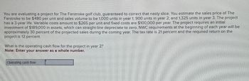 You are evaluating a project for The Farstroke golf club, guaranteed to correct that nasty slice. You estimate the sales price of The
Farstroke to be $480 per unit and sales volume to be 1,000 units in year 1; 900 units in year 2; and 1,325 units in year 3. The project
has a 3-year life. Variable costs amount to $265 per unit and fixed costs are $100,000 per year. The project requires an initial
investment of $189,000 in assets, which can straight-line depreciate to zero. NWC requirements at the beginning of each year will be
approximately 30 percent of the projected sales during the coming year. The tax rate is 21 percent and the required return on the
project is 12 percent.
What is the operating cash flow for the project in year 2?
Note: Enter your answer as a whole number.
Operating cash flow