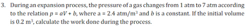 3. During an expansion process, the pressure of a gas changes from 1 atm to 7 atm according
to the relation p = aV+b, where a = 2.4 atm/m³ and b is a constant. If the initial volume
is 0.2 m³, calculate the work done during the process.