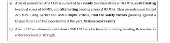 a) A bar of normalized AISI 4130 is subjected to a steady torsional stress of 103 MPa, an alternating
torsional stress of 69 MPa, and alternating bending stress of 83 MPa. It has an endurance limit of
276 MPa. Using Gerber and ASME-elliptic criteria, find the safety factors guarding against a
fatigue failure and the expected life of the part. Analyse your results.
b) A bar of 25 mm diameter cold-drawn SAE 1045 steel is loaded in rotating bending. Determine its
endurance limit or strength.