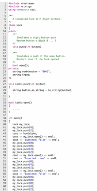 1
#include <iostream>
2 #include <string>
3 using namespace std;
4
5 /**
6.
A simulated lock with digit buttons.
7
*/
8.
class Lock
9 {
10 public:
11
/**
Simulates a digit button push.
@param button a digit 0
12
13
9.
14
*/
15
void push(int button);
16
17
/**
Simulates a push of the open button.
@return true if the lock opened
18
19
20
*/
21
bool open();
22 private:
"0042";
string combination =
string input;
23
24
25 };
26
void Lock::push(int button)
28 {
27
29
string button_as_string
to_string(button);
%3D
30
31 }
32
33 bool Lock::open()
{
34
35
36 }
37
38
int main()
39 {
40
Lock my_lock;
my_lock.push(4);
my_lock.push(2);
cout <« boolalpha;
cout <« my_lock.open() << endl;
cout <« "Expected: false" « endl;
my_lock.push(0);
my_lock.push(0);
my_lock.push(4);
my_lock.push(2);
cout <« my_lock.open() << endl;
cout <« "Expected: true" « endl;
my_lock.push(0);
my_lock.push(4);
my_lock.push(2);
cout <« my_lock.open() << endl;
cout <« "Expected: false" « endl;
my_lock.push(0);
my_lock.push(0);
my_lock.push(0);
my_lock.push(4);
my_lock.push(2);
41
42
43
44
45
46
47
48
49
50
51
52
53
54
55
56
57
58
59
60
61
